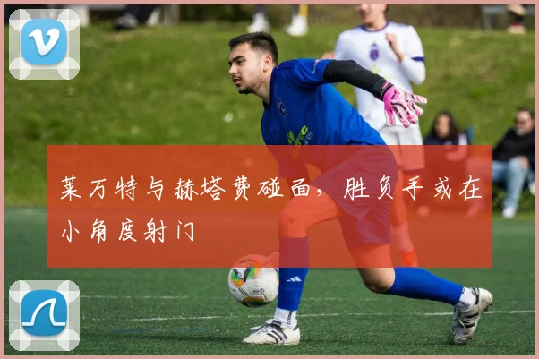莱万特与赫塔费碰面，胜负手或在小角度射门