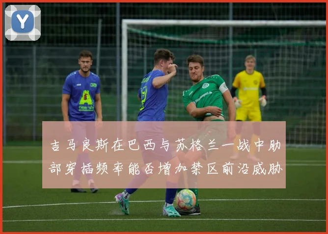 吉马良斯在巴西与苏格兰一战中肋部穿插频率能否增加禁区前沿威胁