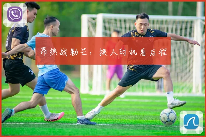 昂热战勒芒，换人时机看后程