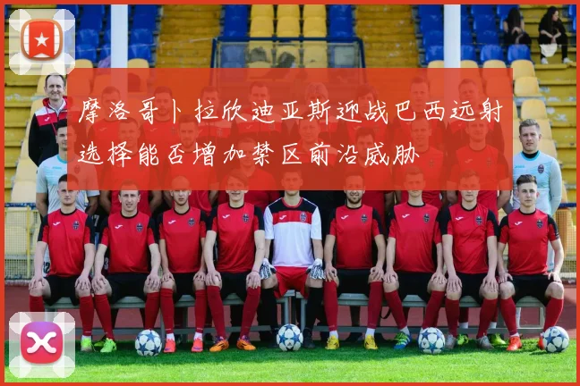摩洛哥卜拉欣迪亚斯迎战巴西远射选择能否增加禁区前沿威胁