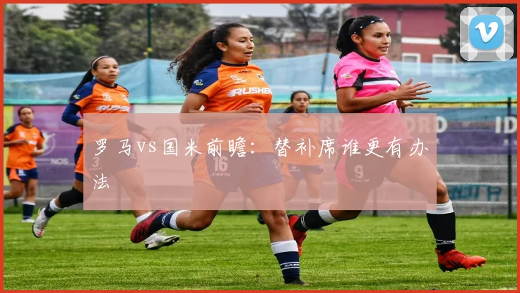 罗马vs国米前瞻：替补席谁更有办法