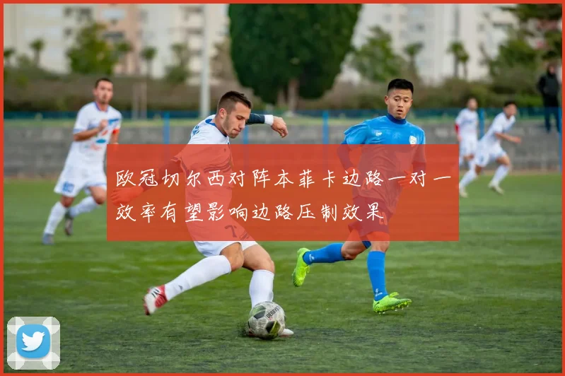 欧冠切尔西对阵本菲卡边路一对一效率有望影响边路压制效果