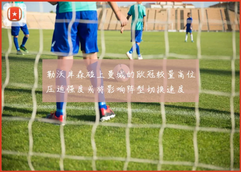 勒沃库森碰上曼城的欧冠较量高位压迫强度或将影响阵型切换速度