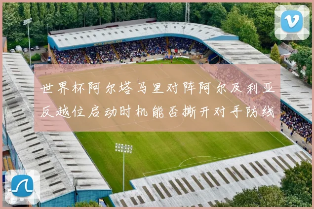 世界杯阿尔塔马里对阵阿尔及利亚反越位启动时机能否撕开对手防线