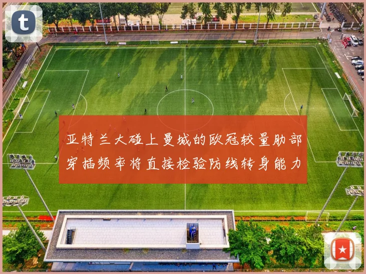 亚特兰大碰上曼城的欧冠较量肋部穿插频率将直接检验防线转身能力