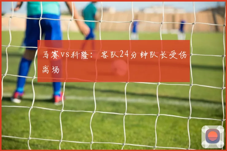 马赛vs科隆：客队24分钟队长受伤离场