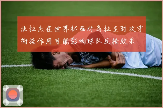 法拉杰在世界杯面对乌拉圭时攻守衔接作用可能影响球队反抢效果