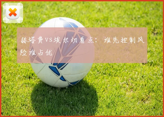 赫塔费vs埃尔切看点：谁先控制风险谁占优
